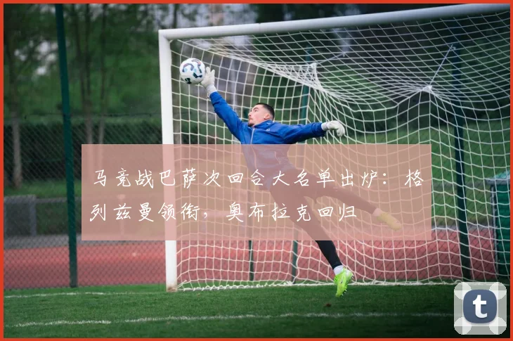 马竞战巴萨次回合大名单出炉:格列兹曼领衔,奥布拉克回归
