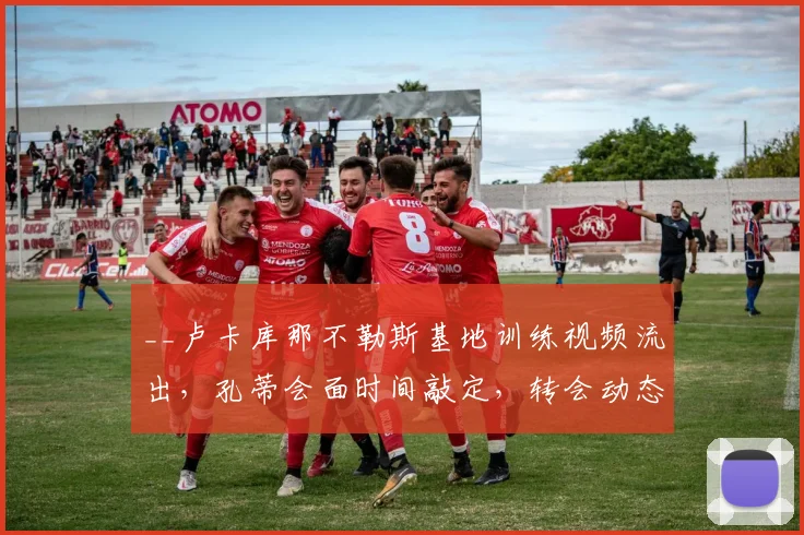 __卢卡库那不勒斯基地训练视频流出，孔蒂会面时间敲定，转会动态深度解析__