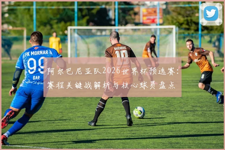 阿尔巴尼亚队2026世界杯预选赛:赛程关键战解析与核心球员盘点